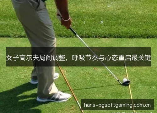 女子高尔夫局间调整，呼吸节奏与心态重启最关键