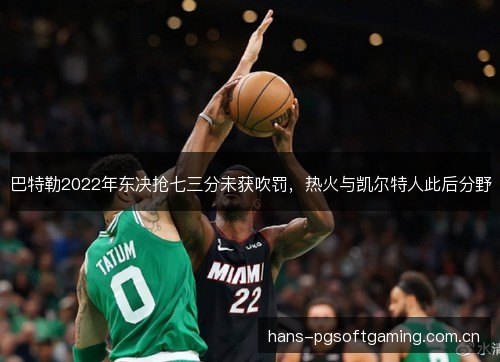 巴特勒2022年东决抢七三分未获吹罚,热火与凯尔特人此后分野 巴特勒2022年东决抢七三分未获吹罚,热火与凯尔特人此后分野